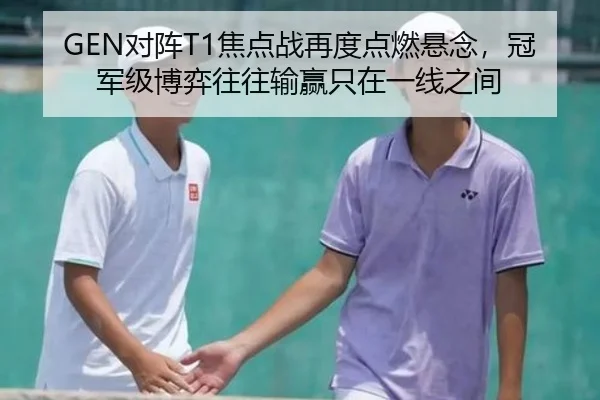 GEN对阵T1焦点战再度点燃悬念，冠军级博弈往往输赢只在一线之间